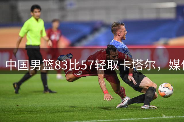 中国男篮83比57轻取卡塔尔，媒体人：第二阶段六场全胜也不是不可能