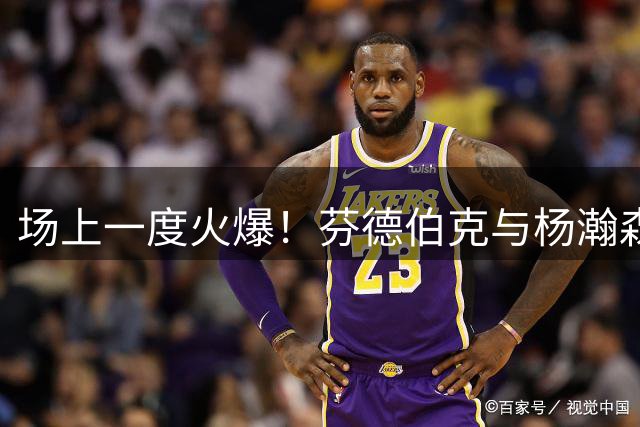 场上一度火爆！芬德伯克与杨瀚森冲突致裁判介入