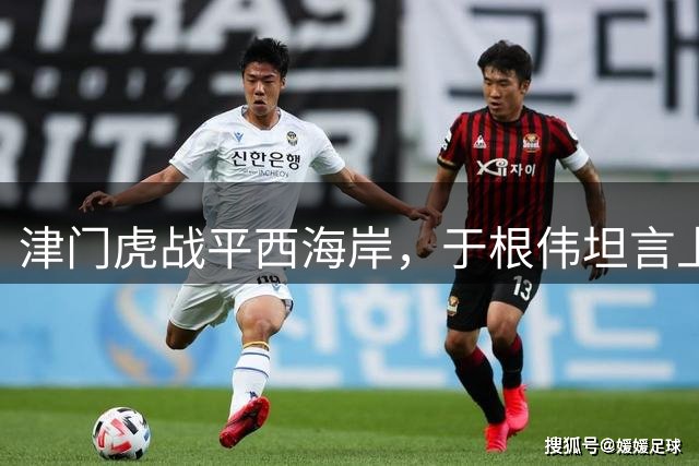 津门虎战平西海岸，于根伟坦言上半场表现欠佳