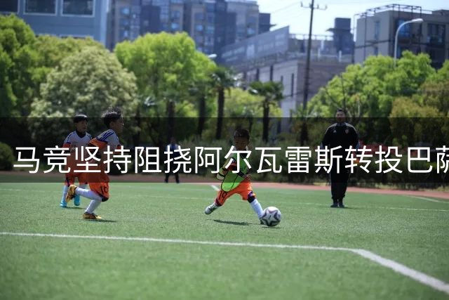 马竞坚持阻挠阿尔瓦雷斯转投巴萨 球员与俱乐部矛盾持续升级
