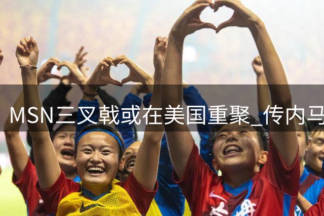 MSN三叉戟或在美国重聚 传内马尔将自由身转战迈阿密